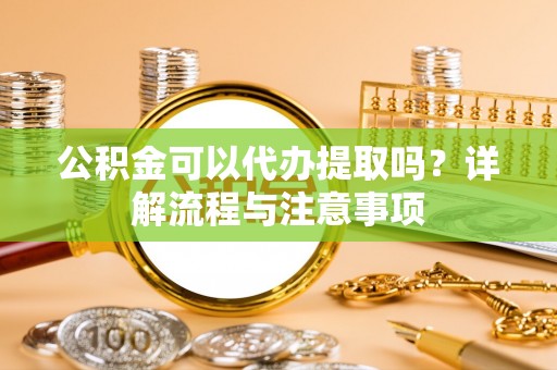 洛浦公积金可以代办提取吗？详解流程与注意事项
