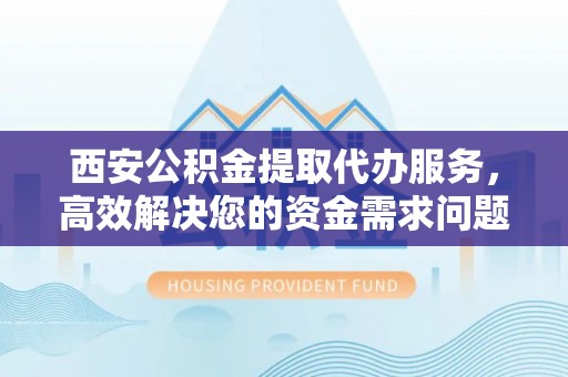 洛浦西安公积金提取代办服务，高效解决您的资金需求问题