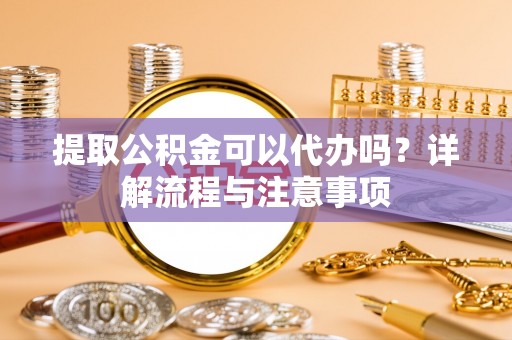 洛浦提取公积金可以代办吗？详解流程与注意事项