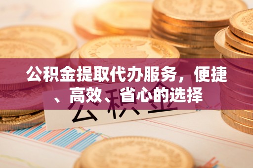 洛浦公积金提取代办服务，便捷、高效、省心的选择