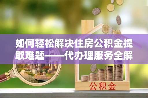 洛浦如何轻松解决住房公积金提取难题——代办理服务全解析