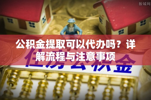 洛浦公积金提取可以代办吗？详解流程与注意事项