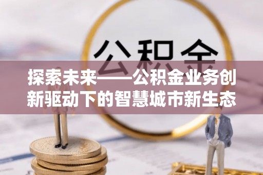 洛浦探索未来——公积金业务创新驱动下的智慧城市新生态