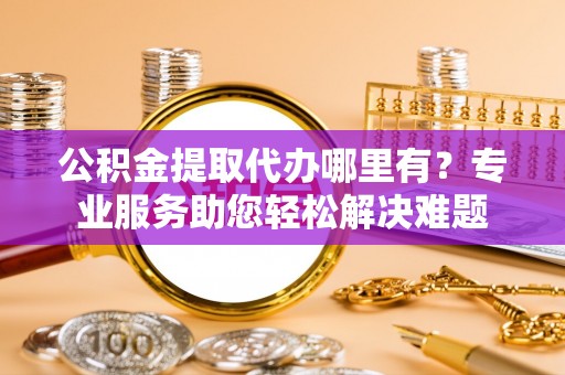 洛浦公积金提取代办哪里有？专业服务助您轻松解决难题