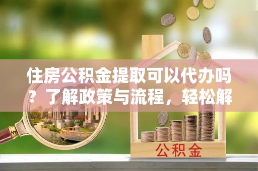 洛浦住房公积金提取可以代办吗？了解政策与流程，轻松解决你的疑问
