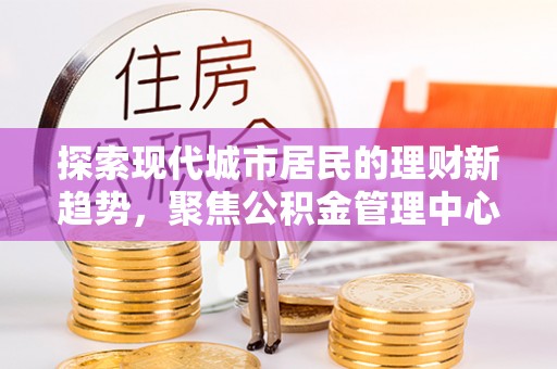 洛浦探索现代城市居民的理财新趋势，聚焦公积金管理中心的服务创新