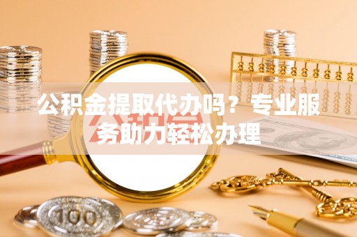 洛浦公积金提取代办吗？专业服务助力轻松办理