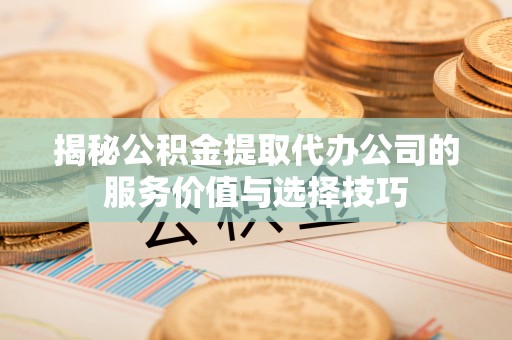 洛浦揭秘公积金提取代办公司的服务价值与选择技巧