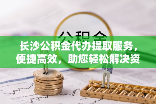 洛浦长沙公积金代办提取服务，便捷高效，助您轻松解决资金需求