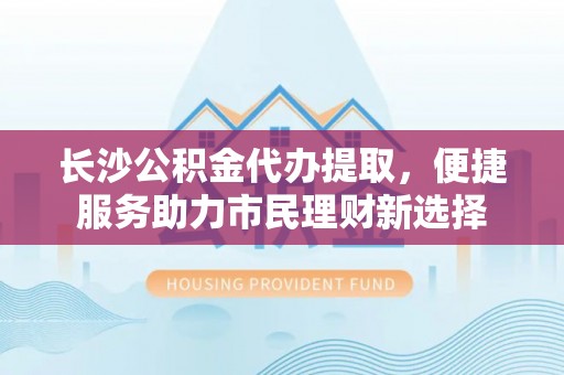 洛浦长沙公积金代办提取，便捷服务助力市民理财新选择
