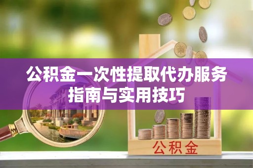 洛浦公积金一次性提取代办服务指南与实用技巧