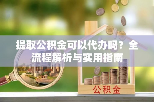 洛浦提取公积金可以代办吗？全流程解析与实用指南