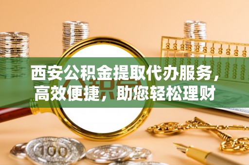 洛浦西安公积金提取代办服务，高效便捷，助您轻松理财