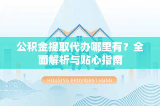 洛浦公积金提取代办哪里有？全面解析与贴心指南