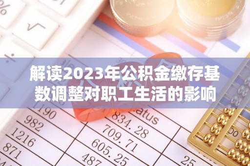 洛浦解读2023年公积金缴存基数调整对职工生活的影响