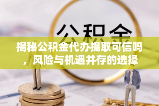 洛浦揭秘公积金代办提取可信吗，风险与机遇并存的选择