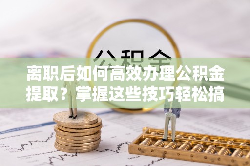 洛浦离职后如何高效办理公积金提取？掌握这些技巧轻松搞定