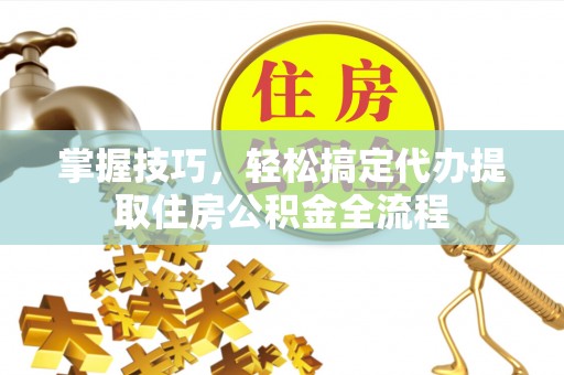 洛浦掌握技巧，轻松搞定代办提取住房公积金全流程